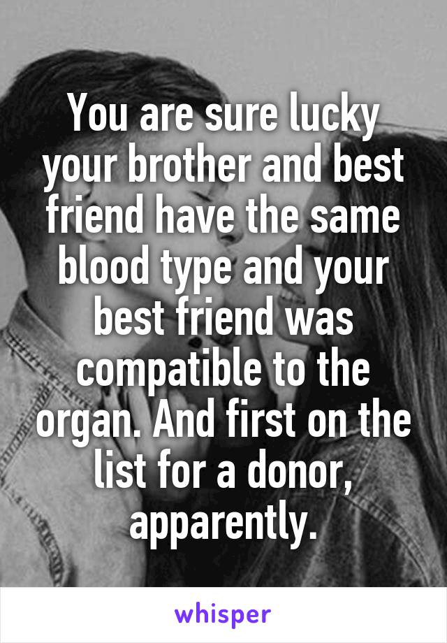 You are sure lucky your brother and best friend have the same blood type and your best friend was compatible to the organ. And first on the list for a donor, apparently.