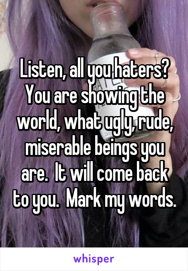 Listen, all you haters? You are showing the world, what ugly, rude, miserable beings you are.  It will come back to you.  Mark my words.