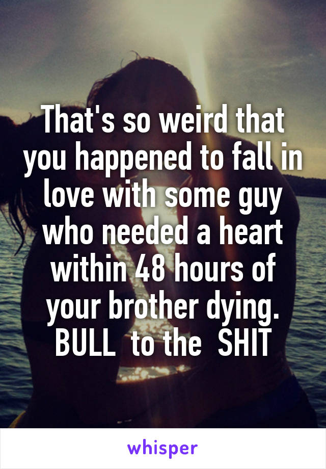 That's so weird that you happened to fall in love with some guy who needed a heart within 48 hours of your brother dying.
BULL  to the  SHIT