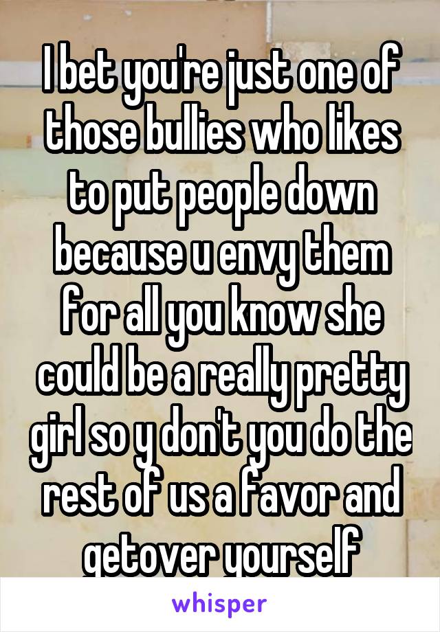 I bet you're just one of those bullies who likes to put people down because u envy them for all you know she could be a really pretty girl so y don't you do the rest of us a favor and getover yourself