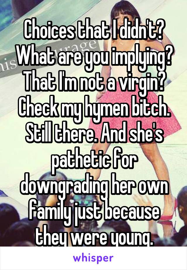 Choices that I didn't? What are you implying? That I'm not a virgin? Check my hymen bitch. Still there. And she's pathetic for downgrading her own family just because they were young.