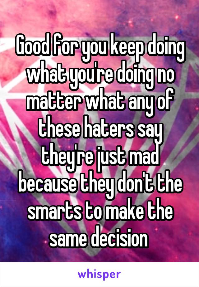 Good for you keep doing what you're doing no matter what any of these haters say they're just mad because they don't the smarts to make the same decision 