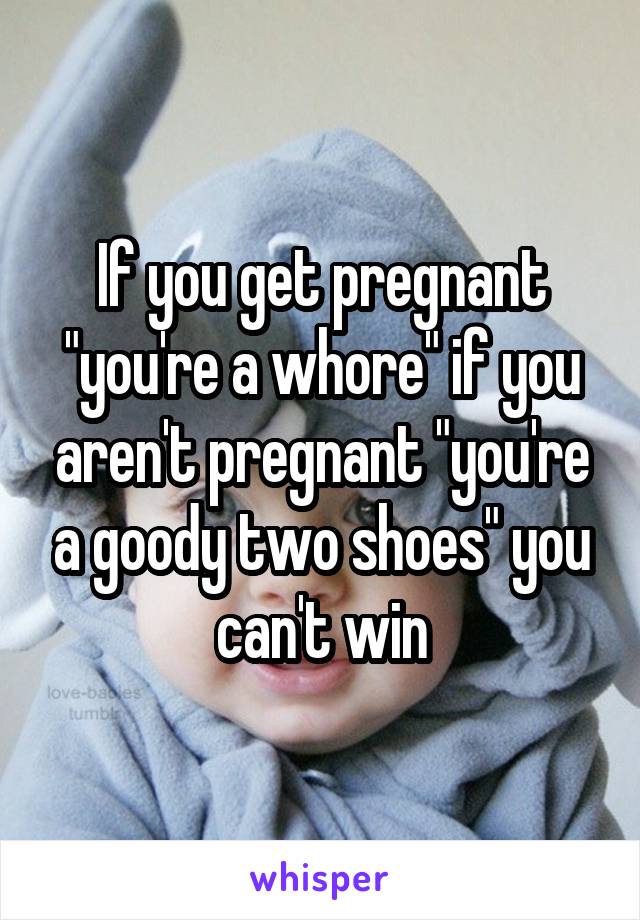 If you get pregnant "you're a whore" if you aren't pregnant "you're a goody two shoes" you can't win