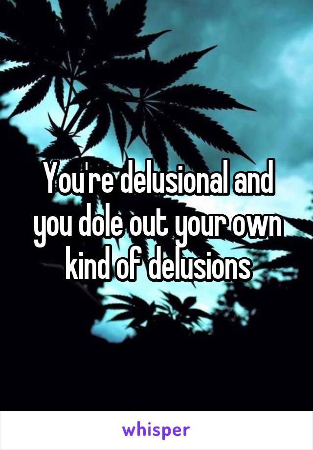 You're delusional and you dole out your own kind of delusions