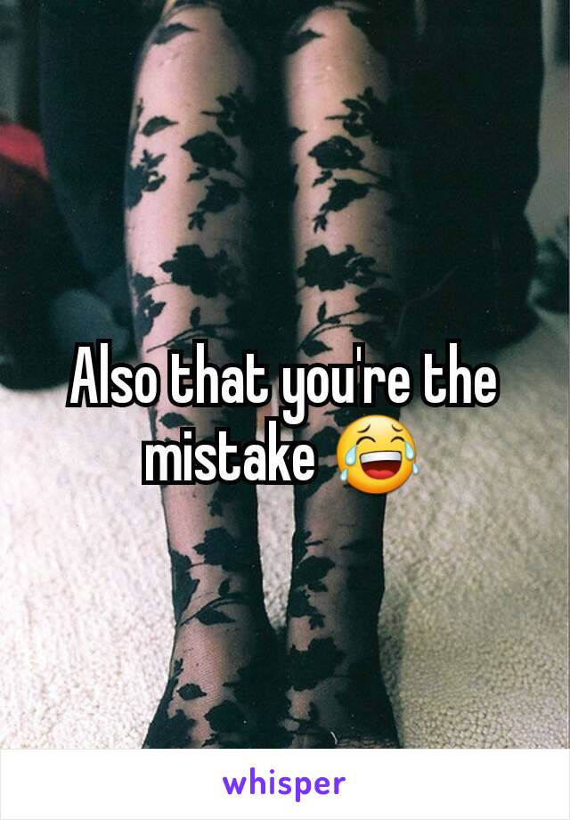 Also that you're the mistake 😂