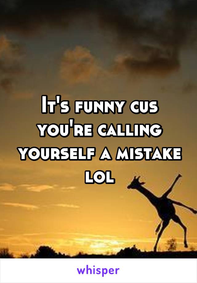 It's funny cus you're calling yourself a mistake lol