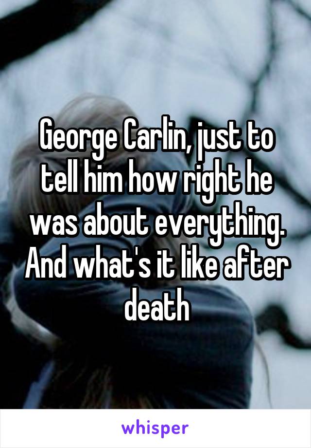 George Carlin, just to tell him how right he was about everything. And what's it like after death