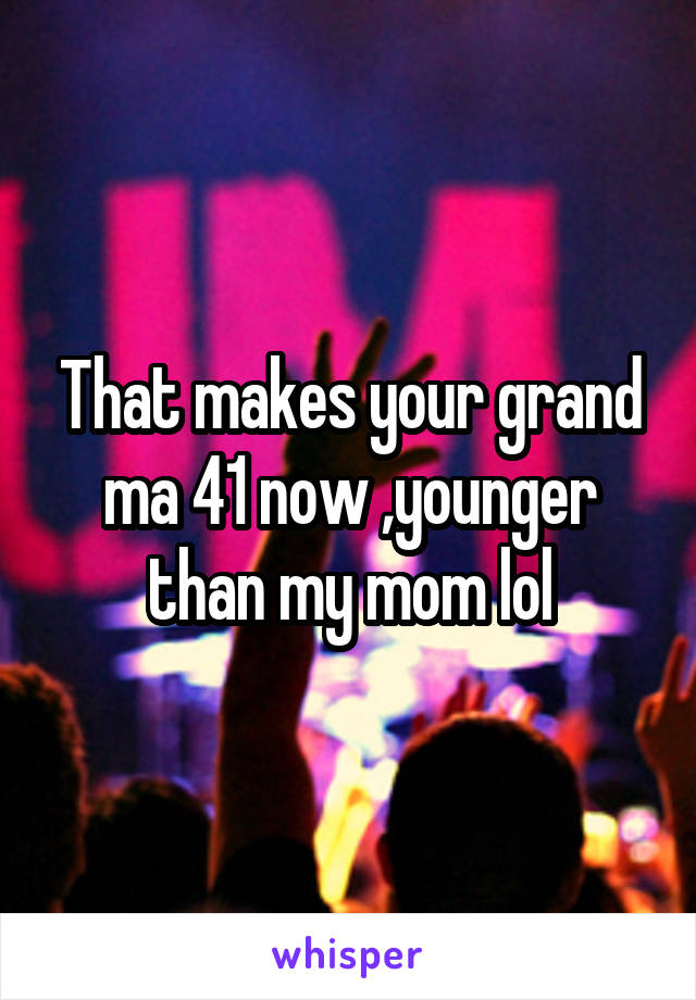 That makes your grand ma 41 now ,younger than my mom lol