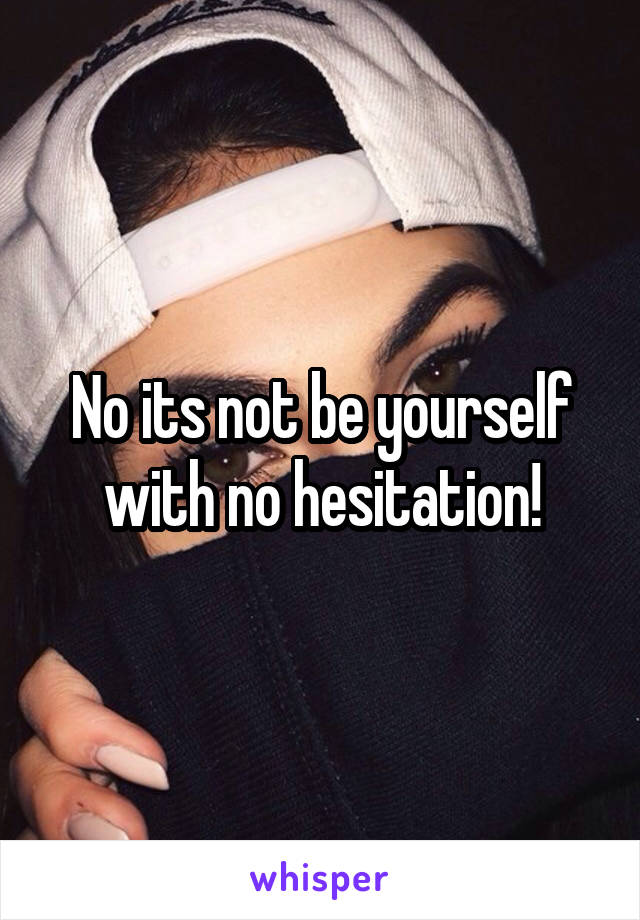 No its not be yourself with no hesitation!