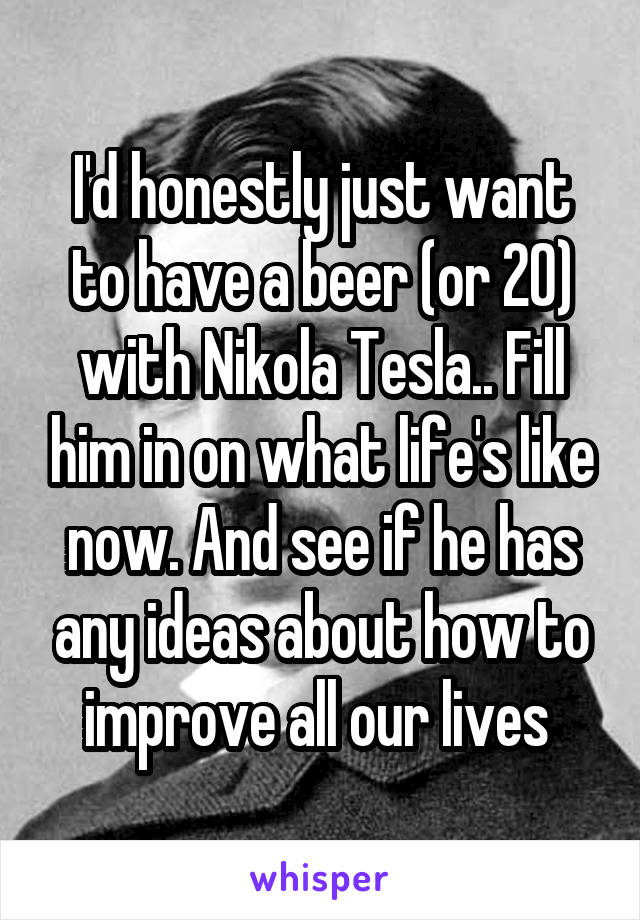 I'd honestly just want to have a beer (or 20) with Nikola Tesla.. Fill him in on what life's like now. And see if he has any ideas about how to improve all our lives 