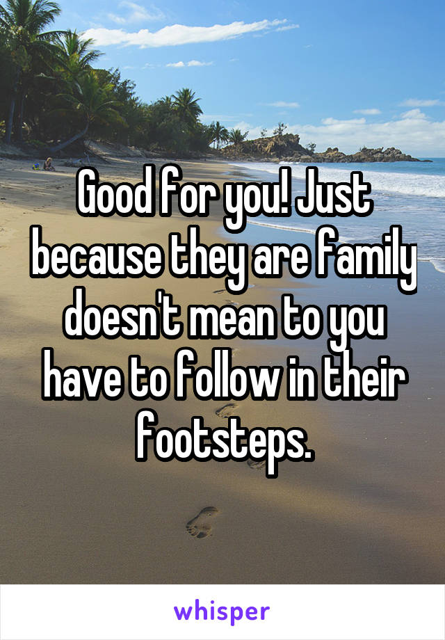 Good for you! Just because they are family doesn't mean to you have to follow in their footsteps.