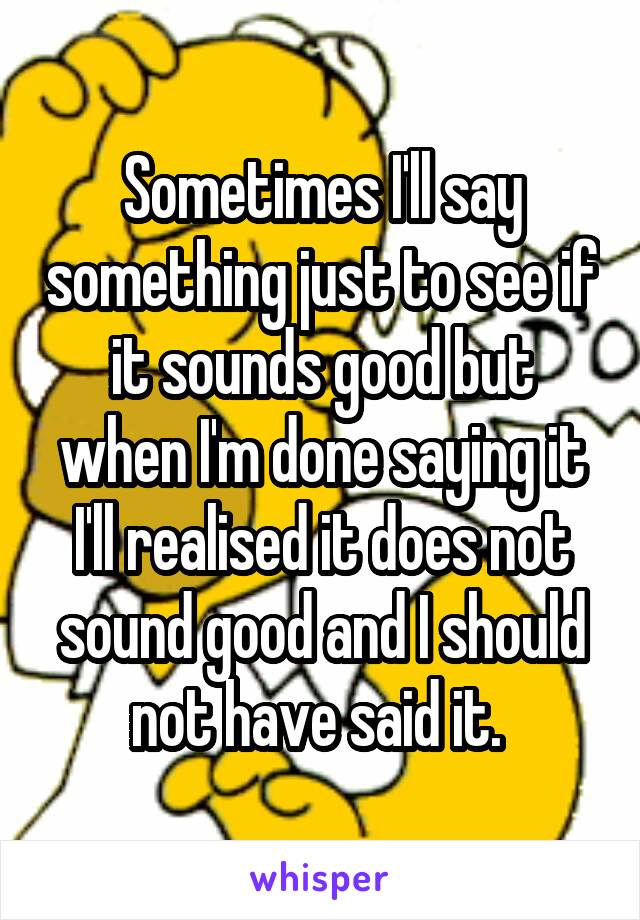 Sometimes I'll say something just to see if it sounds good but when I'm done saying it I'll realised it does not sound good and I should not have said it. 