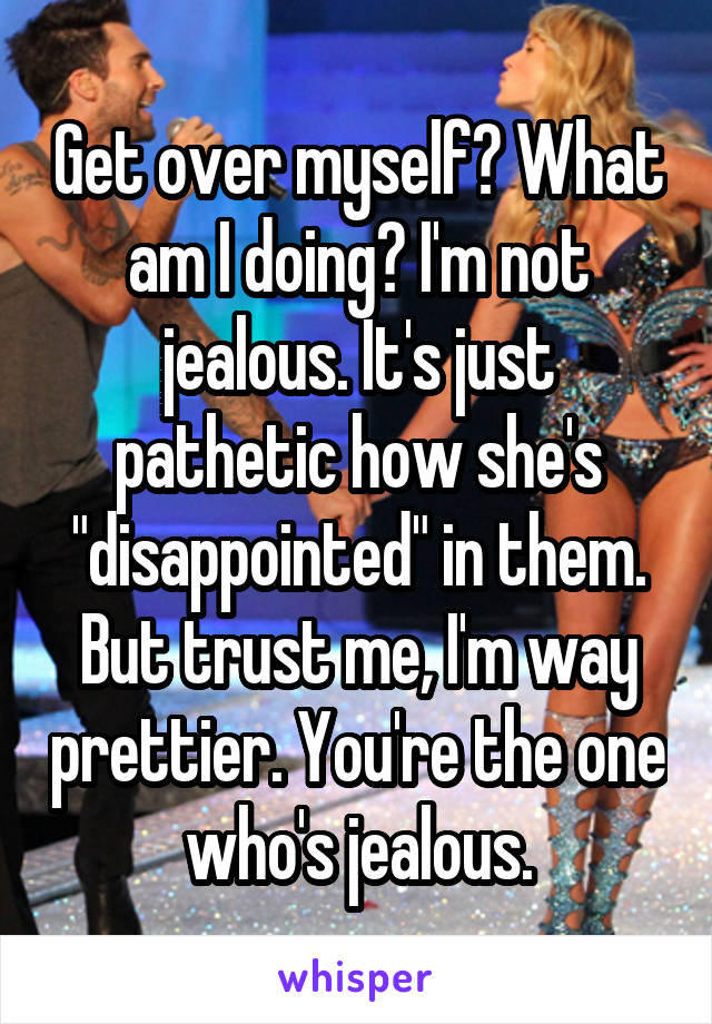 Get over myself? What am I doing? I'm not jealous. It's just pathetic how she's "disappointed" in them. But trust me, I'm way prettier. You're the one who's jealous.