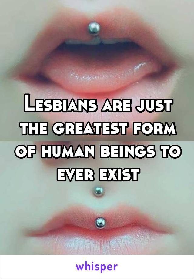 Lesbians are just the greatest form of human beings to ever exist