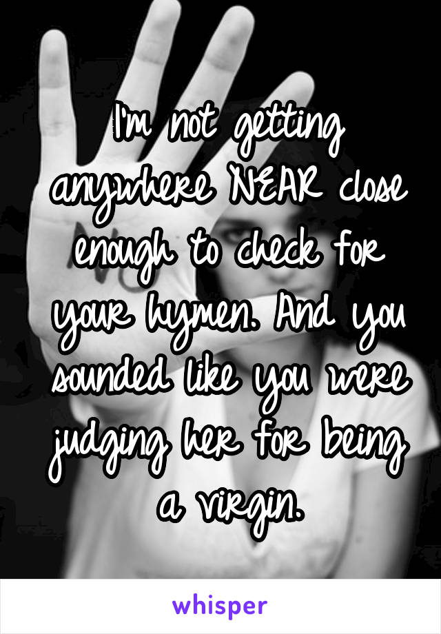 I'm not getting anywhere NEAR close enough to check for your hymen. And you sounded like you were judging her for being a virgin.