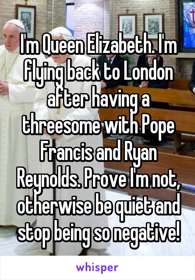 I'm Queen Elizabeth. I'm flying back to London after having a threesome with Pope Francis and Ryan Reynolds. Prove I'm not, otherwise be quiet and stop being so negative!