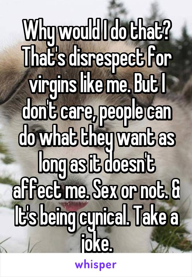 Why would I do that? That's disrespect for virgins like me. But I don't care, people can do what they want as long as it doesn't affect me. Sex or not. & It's being cynical. Take a joke.