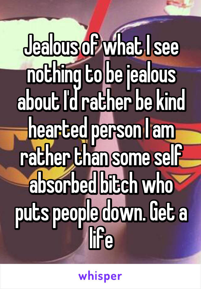 Jealous of what I see nothing to be jealous about I'd rather be kind hearted person I am rather than some self absorbed bitch who puts people down. Get a life