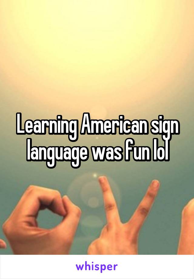 Learning American sign language was fun lol
