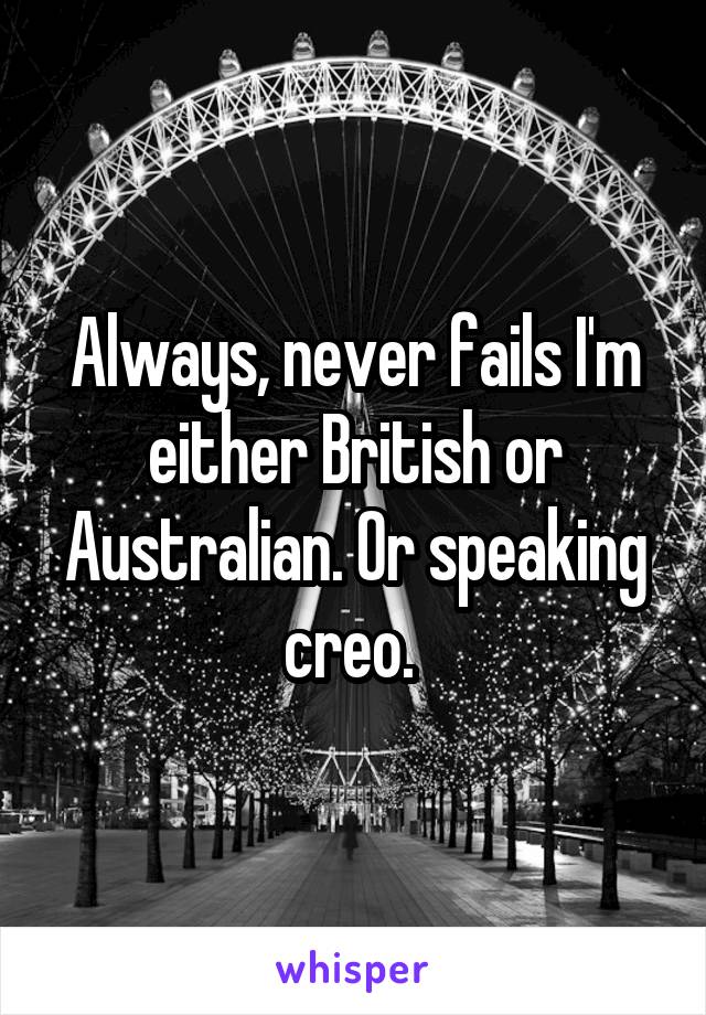 Always, never fails I'm either British or Australian. Or speaking creo. 