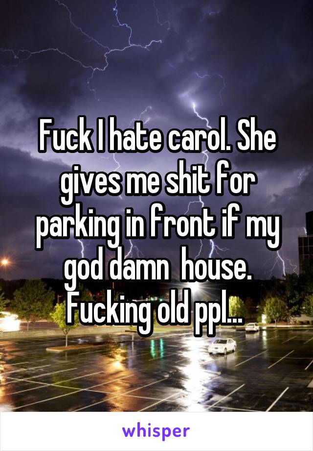 Fuck I hate carol. She gives me shit for parking in front if my god damn  house. Fucking old ppl... 