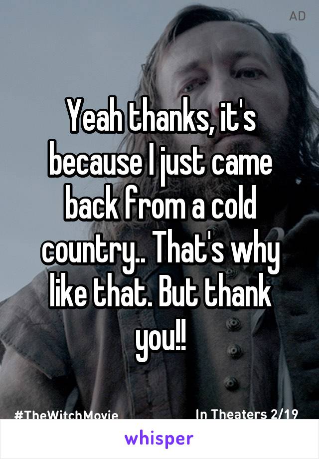 Yeah thanks, it's because I just came back from a cold country.. That's why like that. But thank you!!
