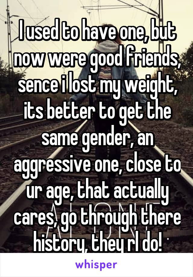 I used to have one, but now were good friends, sence i lost my weight, its better to get the same gender, an aggressive one, close to ur age, that actually cares, go through there history, they rl do!