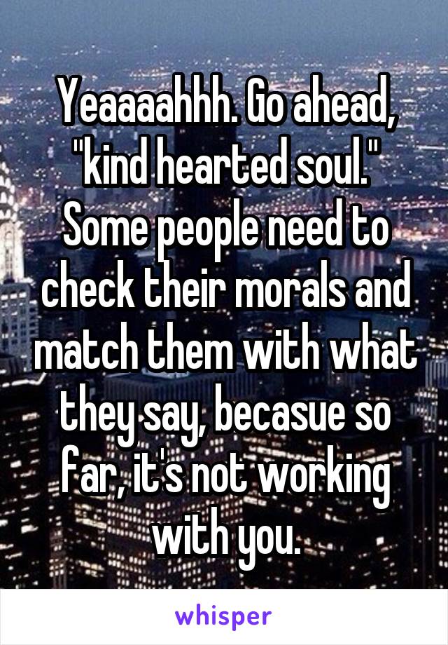 Yeaaaahhh. Go ahead, "kind hearted soul." Some people need to check their morals and match them with what they say, becasue so far, it's not working with you.