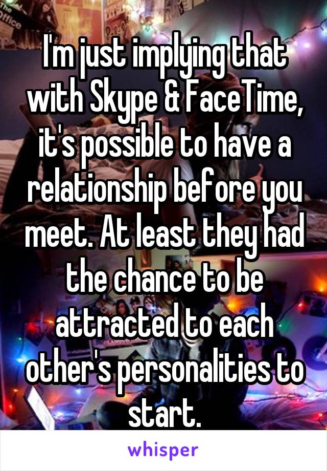 I'm just implying that with Skype & FaceTime, it's possible to have a relationship before you meet. At least they had the chance to be attracted to each other's personalities to start.