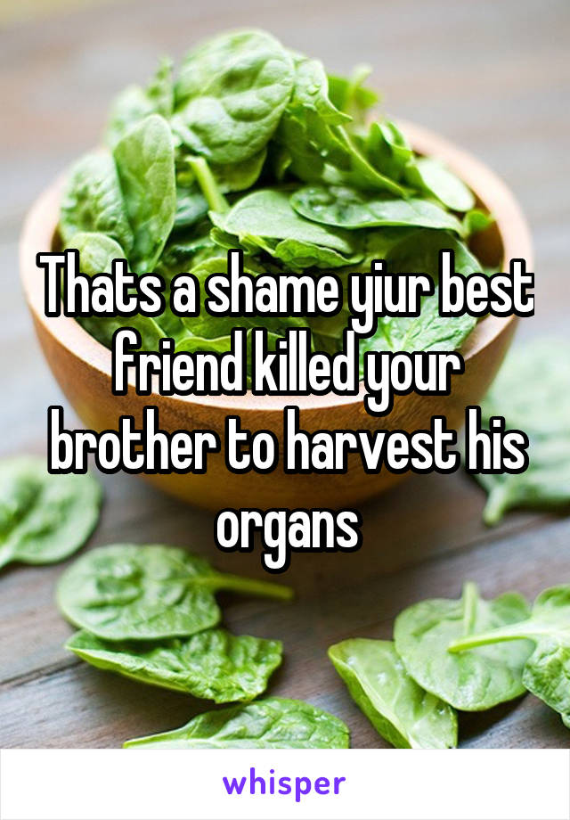 Thats a shame yiur best friend killed your brother to harvest his organs