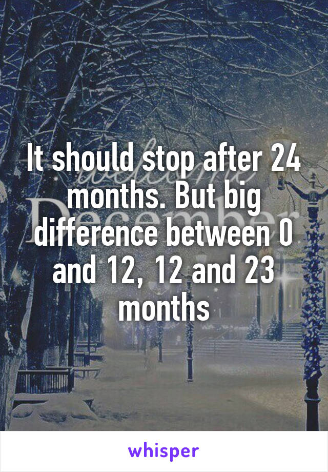 It should stop after 24 months. But big difference between 0 and 12, 12 and 23 months