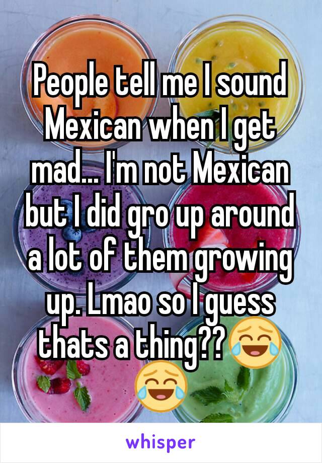 People tell me I sound Mexican when I get mad... I'm not Mexican but I did gro up around a lot of them growing up. Lmao so I guess thats a thing??😂😂