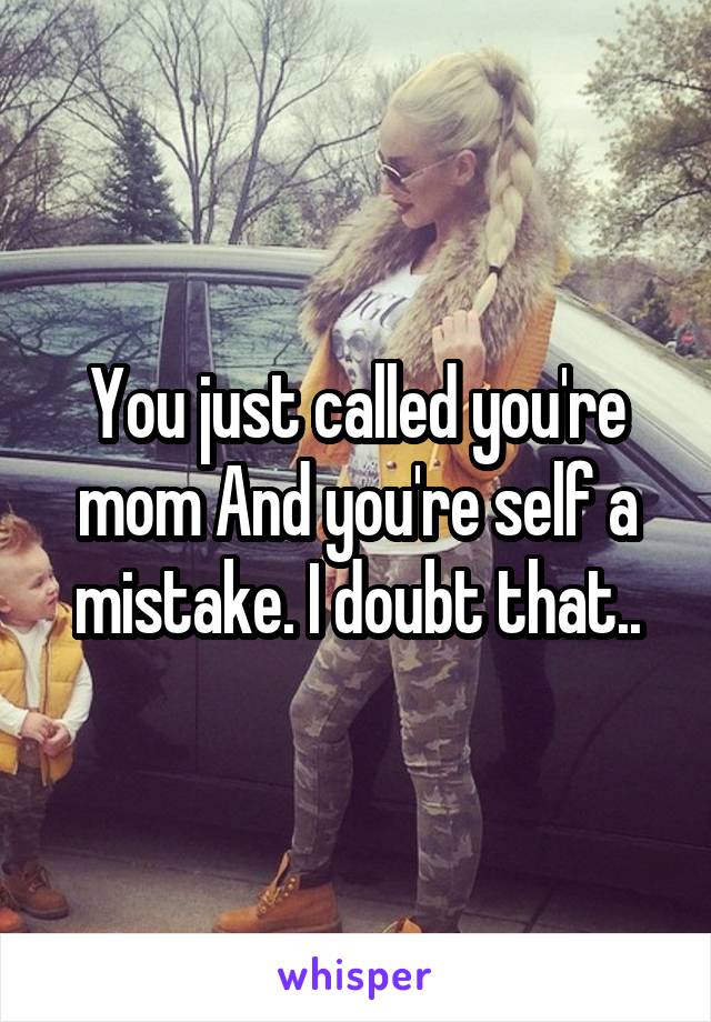 You just called you're mom And you're self a mistake. I doubt that..