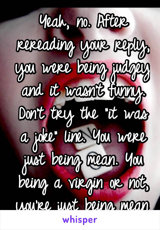 Yeah, no. After rereading your reply, you were being judgey and it wasn't funny. Don't try the "it was a joke" line. You were just being mean. You being a virgin or not, you're just being mean.