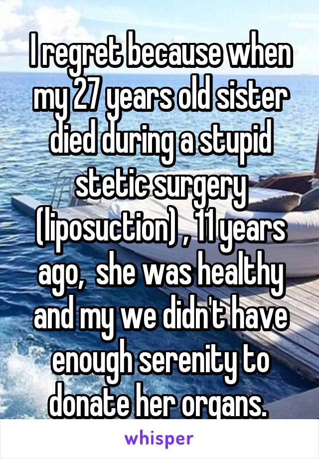 I regret because when my 27 years old sister died during a stupid stetic surgery (liposuction) , 11 years ago,  she was healthy and my we didn't have enough serenity to donate her organs. 