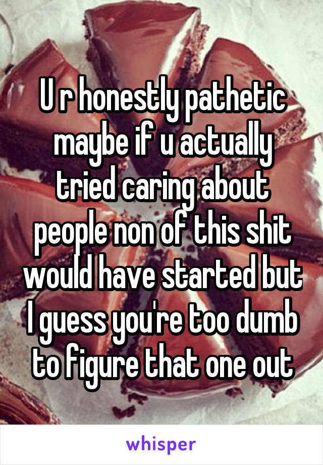 U r honestly pathetic maybe if u actually tried caring about people non of this shit would have started but I guess you're too dumb to figure that one out