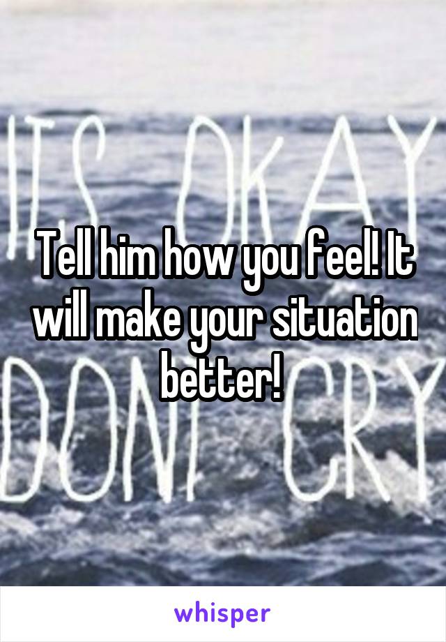 Tell him how you feel! It will make your situation better! 
