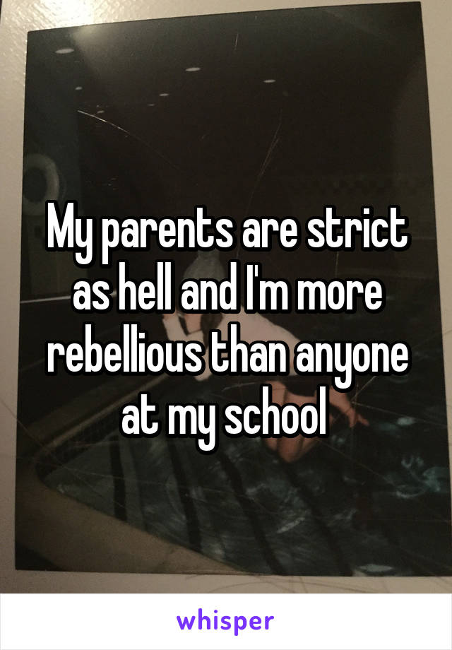 My parents are strict as hell and I'm more rebellious than anyone at my school 