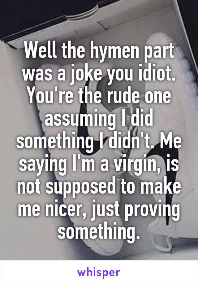 Well the hymen part was a joke you idiot. You're the rude one assuming I did something I didn't. Me saying I'm a virgin, is not supposed to make me nicer, just proving something.