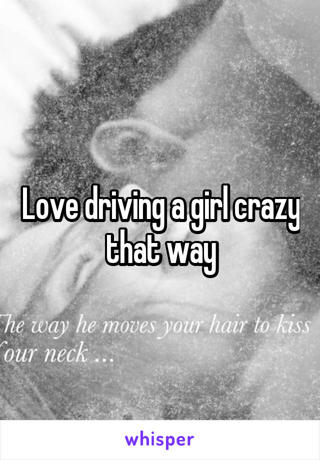 Love driving a girl crazy that way