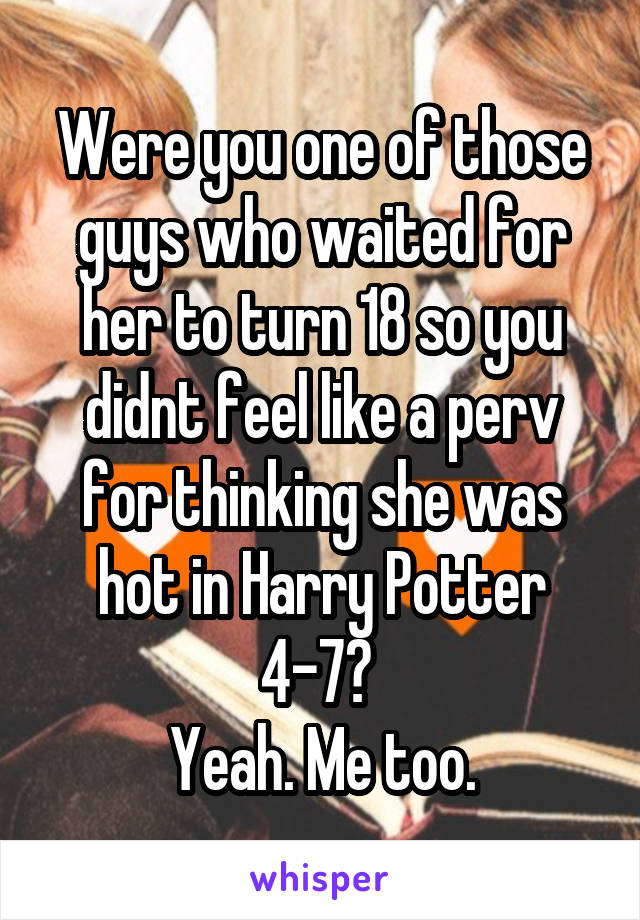 Were you one of those guys who waited for her to turn 18 so you didnt feel like a perv for thinking she was hot in Harry Potter 4-7? 
Yeah. Me too.