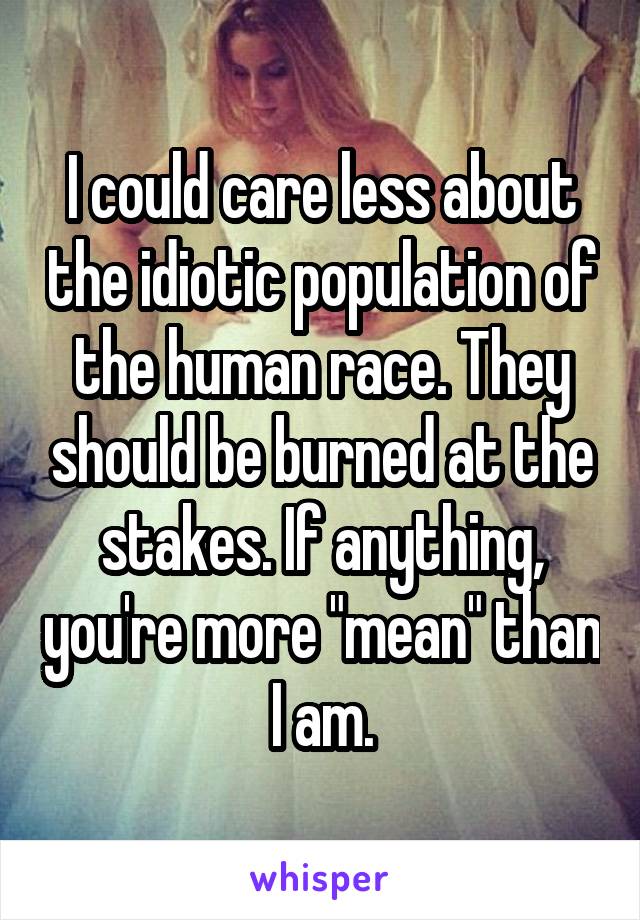 I could care less about the idiotic population of the human race. They should be burned at the stakes. If anything, you're more "mean" than I am.