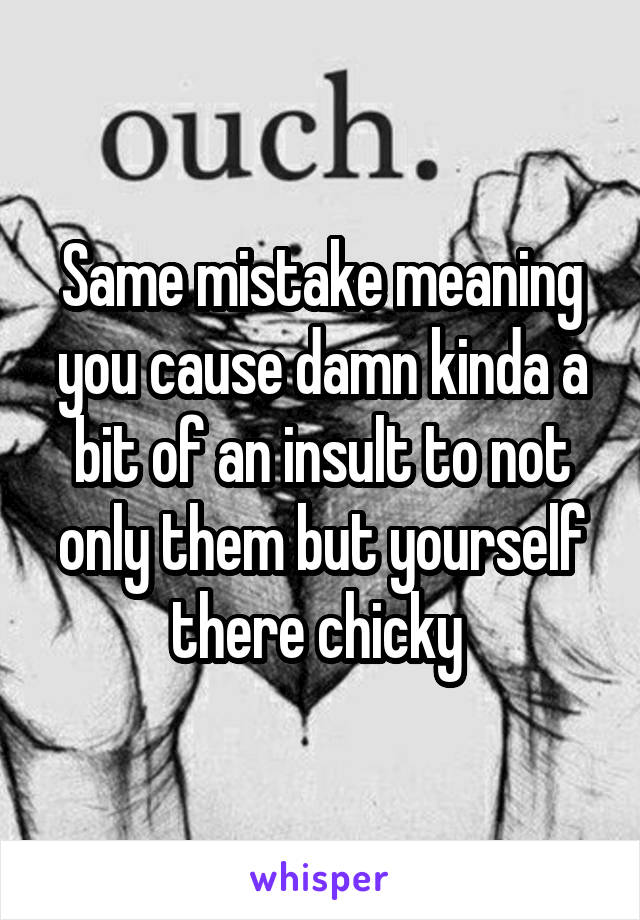 Same mistake meaning you cause damn kinda a bit of an insult to not only them but yourself there chicky 