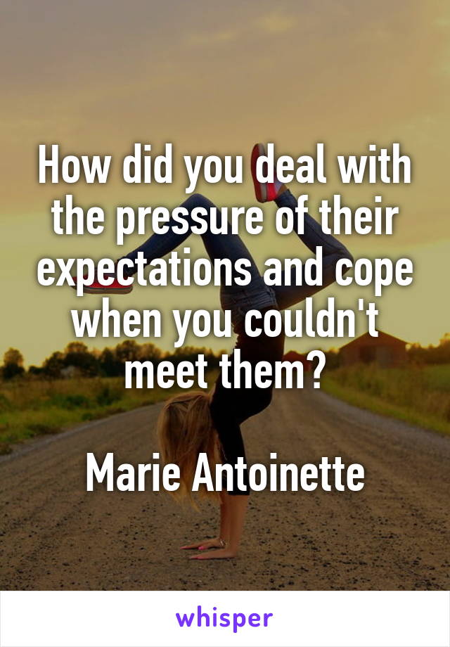 How did you deal with the pressure of their expectations and cope when you couldn't meet them?

Marie Antoinette