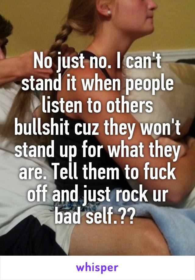 No just no. I can't stand it when people listen to others bullshit cuz they won't stand up for what they are. Tell them to fuck off and just rock ur bad self.😈😎 