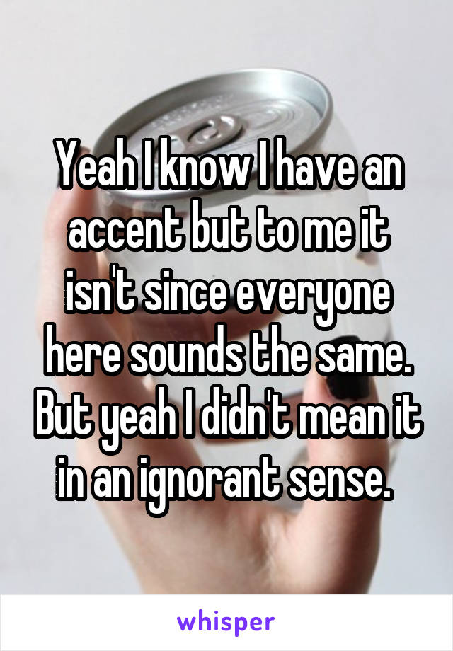 Yeah I know I have an accent but to me it isn't since everyone here sounds the same. But yeah I didn't mean it in an ignorant sense. 