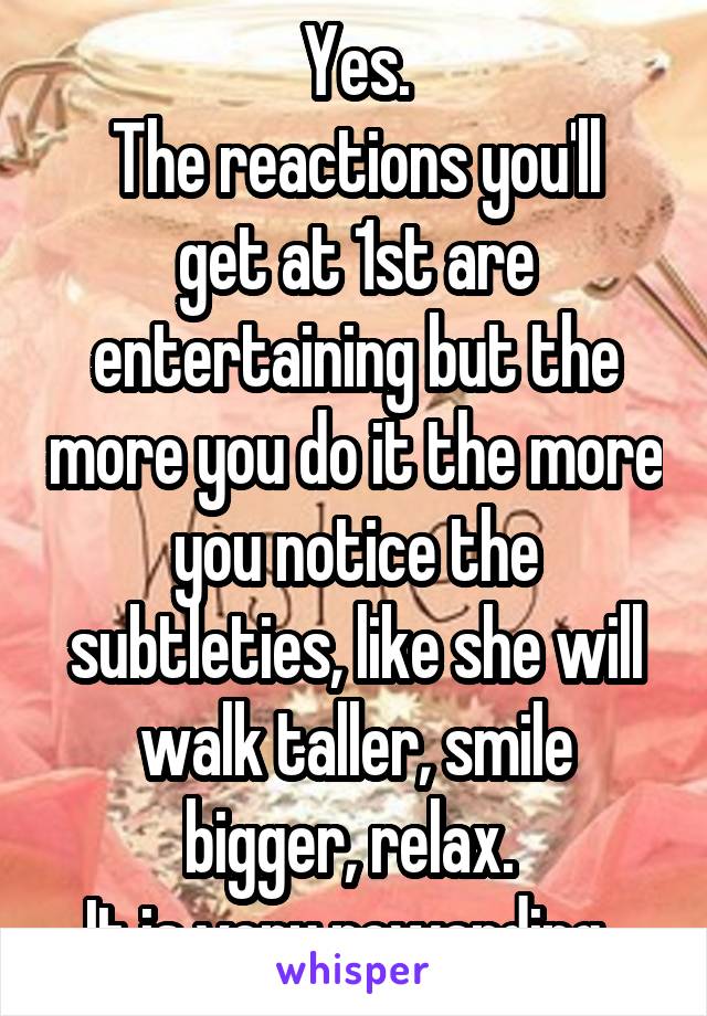Yes.
The reactions you'll get at 1st are entertaining but the more you do it the more you notice the subtleties, like she will walk taller, smile bigger, relax. 
It is very rewarding. 