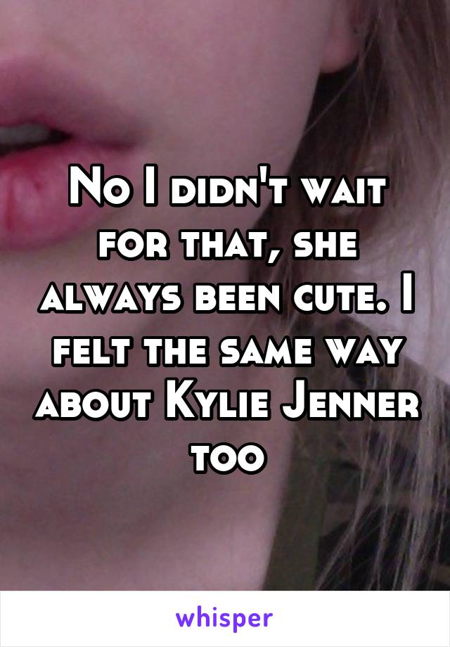 No I didn't wait for that, she always been cute. I felt the same way about Kylie Jenner too