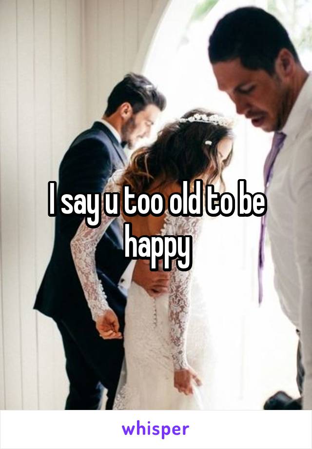 I say u too old to be happy