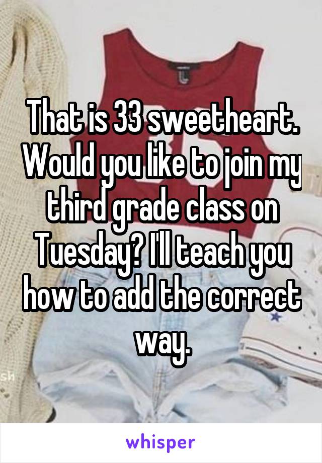 That is 33 sweetheart. Would you like to join my third grade class on Tuesday? I'll teach you how to add the correct way.